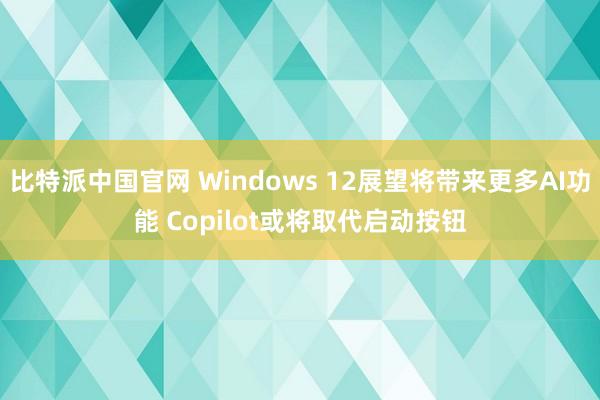 比特派中国官网 Windows 12展望将带来更多AI功能 Copilot或将取代启动按钮