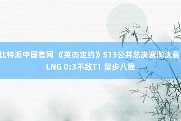 比特派中国官网 《英杰定约》S13公共总决赛淘汰赛：LNG 0:3不敌T1 留步八强