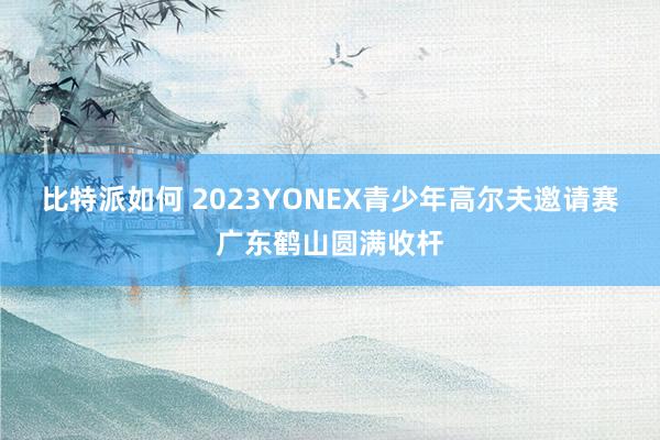 比特派如何 2023YONEX青少年高尔夫邀请赛广东鹤山圆满收杆