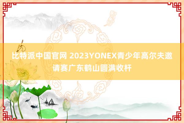 比特派中国官网 2023YONEX青少年高尔夫邀请赛广东鹤山圆满收杆