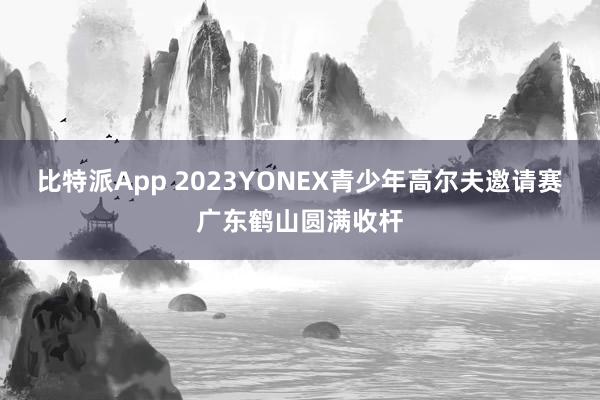 比特派App 2023YONEX青少年高尔夫邀请赛广东鹤山圆满收杆