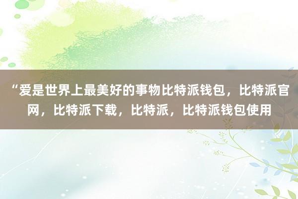 “爱是世界上最美好的事物比特派钱包，比特派官网，比特派下载，比特派，比特派钱包使用