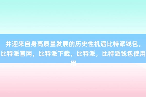 并迎来自身高质量发展的历史性机遇比特派钱包，比特派官网，比特派下载，比特派，比特派钱包使用