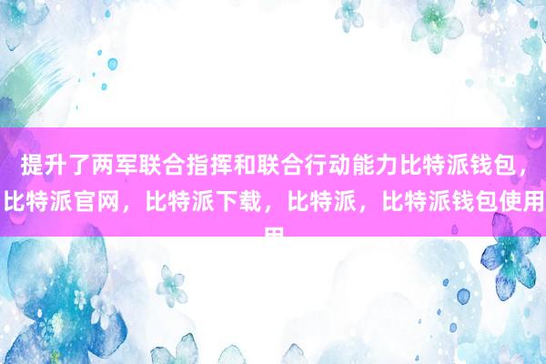 提升了两军联合指挥和联合行动能力比特派钱包，比特派官网，比特派下载，比特派，比特派钱包使用