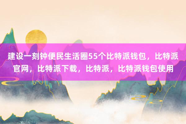 建设一刻钟便民生活圈55个比特派钱包，比特派官网，比特派下载，比特派，比特派钱包使用