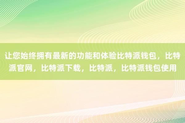 让您始终拥有最新的功能和体验比特派钱包，比特派官网，比特派下载，比特派，比特派钱包使用