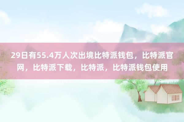 29日有55.4万人次出境比特派钱包，比特派官网，比特派下载，比特派，比特派钱包使用