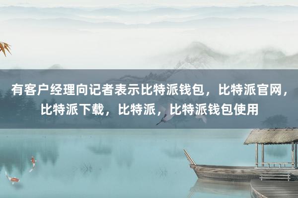 有客户经理向记者表示比特派钱包，比特派官网，比特派下载，比特派，比特派钱包使用