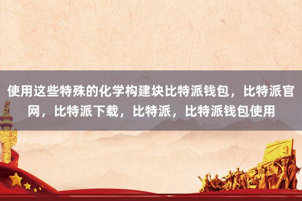 使用这些特殊的化学构建块比特派钱包，比特派官网，比特派下载，比特派，比特派钱包使用