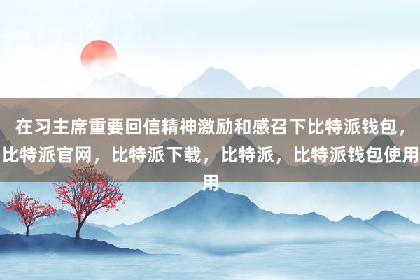 在习主席重要回信精神激励和感召下比特派钱包，比特派官网，比特派下载，比特派，比特派钱包使用