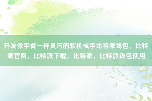 开发像手臂一样灵巧的软机械手比特派钱包，比特派官网，比特派下载，比特派，比特派钱包使用