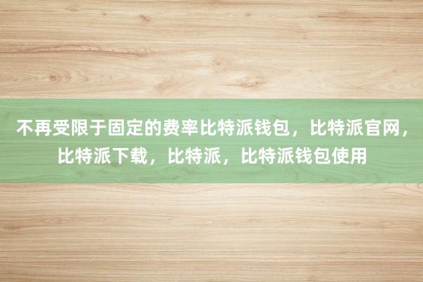 不再受限于固定的费率比特派钱包，比特派官网，比特派下载，比特派，比特派钱包使用